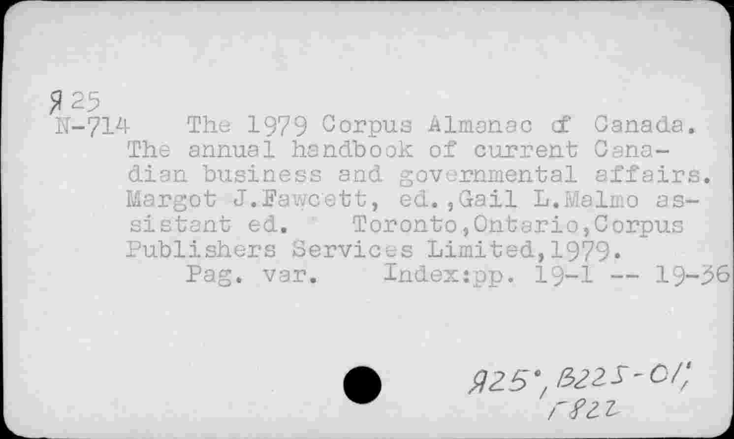 ﻿^25
N-714 The 1979 Corpus Almanac cf Canada.
The annual handbook of current Canadian business and governmental affairs. Margot J.Fawcett, ed.,Gail L.Malmo assistant ed. Toronto,Ontario,Corpus Publishers Services Limited,1979«
Pag. var. Indexjpp. 19-1 — 19-56